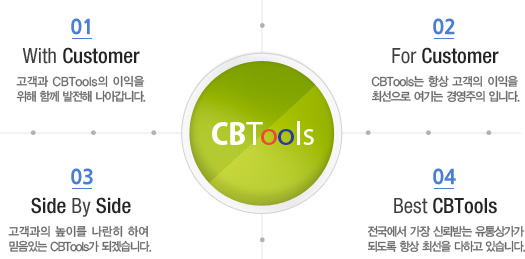 01. With Customer: 고객과 CBTools의 이익을 위해 함께 발전해 나아갑니다.  / 02. For Customer: CBTools는 항상 고객의 이익을 최선으로 여기는 경영주의 입니다. / 03. Side By Side: 고객과의 높이를 나란히 하여 믿음있는 CBTools가 되겠습니다. / 04. Best CBTools: 전국에서 가장 신뢰받는 유통상가가 되도록 항상 최선을 다하고 있습니다.